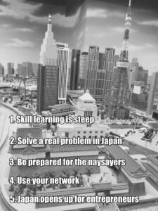 1-skill learning is steep 2-solve a real problem in japan 3-be prepared for the naysaters 4-use your network 5-japan opens up for entrepreneurs